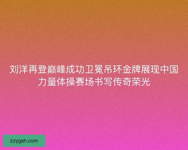 刘洋再登巅峰成功卫冕吊环金牌展现中国力量体操赛场书写传奇荣光