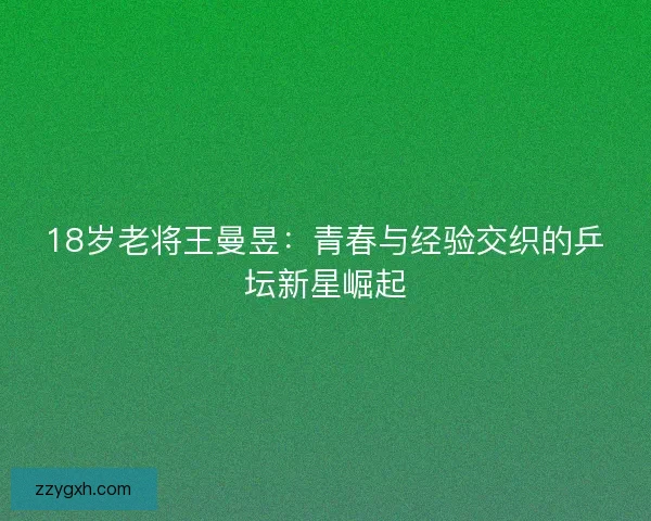18岁老将王曼昱：青春与经验交织的乒坛新星崛起